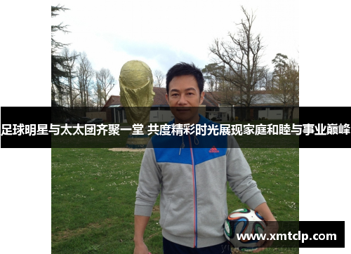 足球明星与太太团齐聚一堂 共度精彩时光展现家庭和睦与事业巅峰