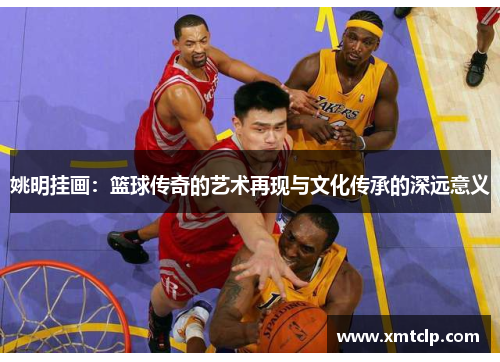 姚明挂画：篮球传奇的艺术再现与文化传承的深远意义