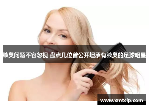 腋臭问题不容忽视 盘点几位曾公开坦承有腋臭的足球明星